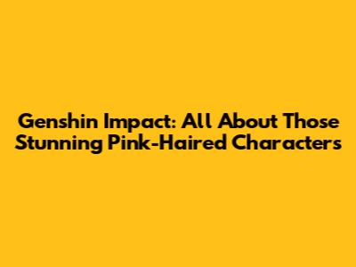 Genshin Impact: All About Those Stunning Pink-Haired Characters