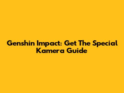 Genshin Impact: Get The Special Kamera Guide