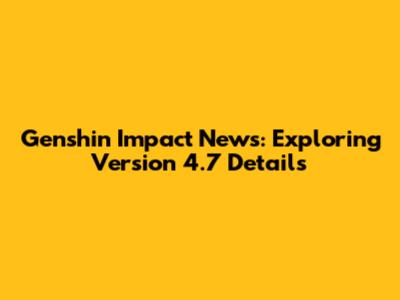 Genshin Impact News: Exploring Version 4.7 Details