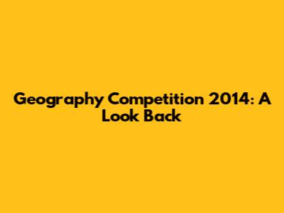 Geography Competition 2014: A Look Back