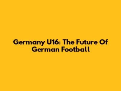 Germany U16: The Future Of German Football
