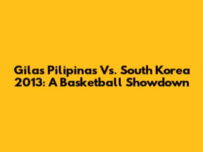 Gilas Pilipinas Vs. South Korea 2013: A Basketball Showdown