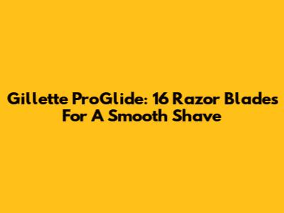 Gillette ProGlide: 16 Razor Blades For A Smooth Shave
