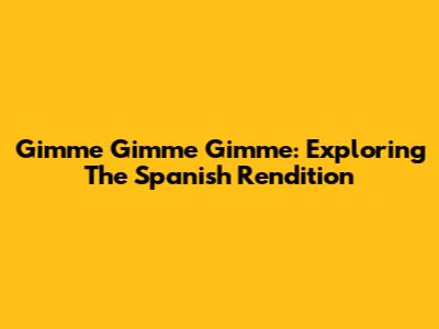 Gimme Gimme Gimme: Exploring The Spanish Rendition
