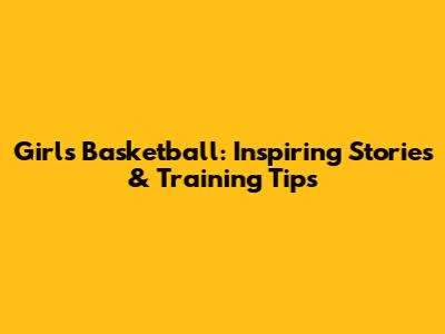Girls' Basketball: Inspiring Stories & Training Tips