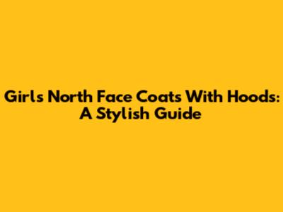 Girls' North Face Coats With Hoods: A Stylish Guide