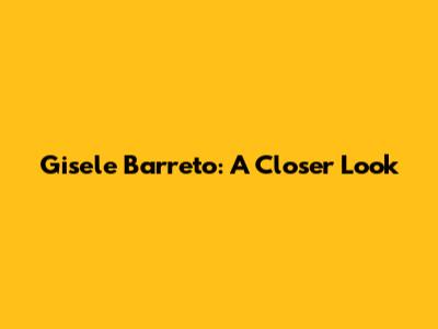 Gisele Barreto: A Closer Look