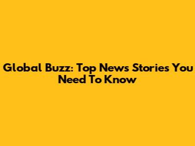 Global Buzz: Top News Stories You Need To Know