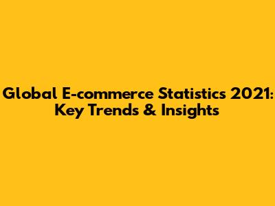 Global E-commerce Statistics 2021: Key Trends & Insights