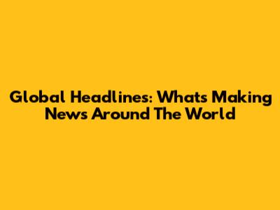 Global Headlines: What's Making News Around The World