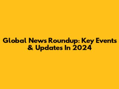 Global News Roundup: Key Events & Updates In 2024