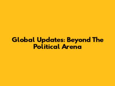 Global Updates: Beyond The Political Arena