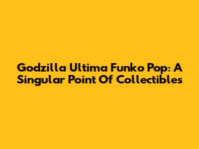 Godzilla Ultima Funko Pop: A Singular Point Of Collectibles