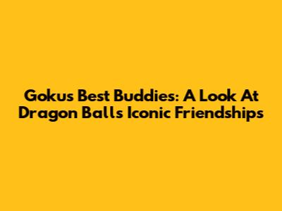Goku's Best Buddies: A Look At Dragon Ball's Iconic Friendships