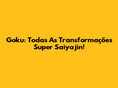 Goku: Todas As Transformações Super Saiyajin!