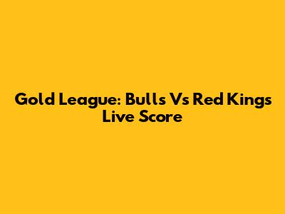 Gold League: Bulls Vs Red Kings Live Score