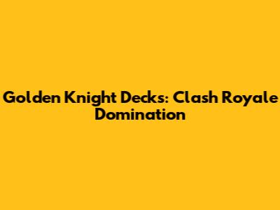 Golden Knight Decks: Clash Royale Domination