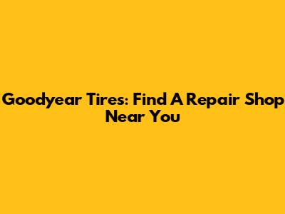 Goodyear Tires: Find A Repair Shop Near You