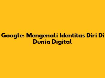 Google: Mengenali Identitas Diri Di Dunia Digital