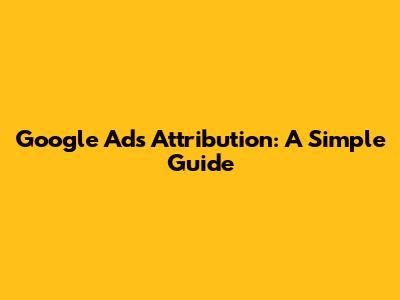 Google Ads Attribution: A Simple Guide