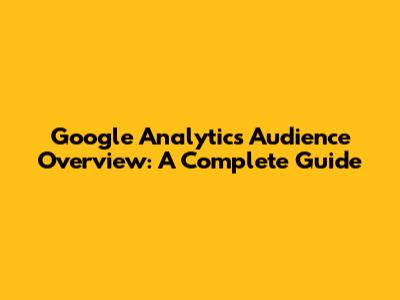 Google Analytics Audience Overview: A Complete Guide