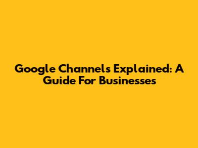 Google Channels Explained: A Guide For Businesses
