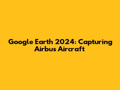 Google Earth 2024: Capturing Airbus Aircraft