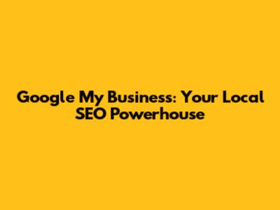 Google My Business: Your Local SEO Powerhouse