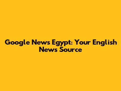 Google News Egypt: Your English News Source