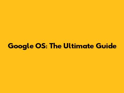 Google OS: The Ultimate Guide