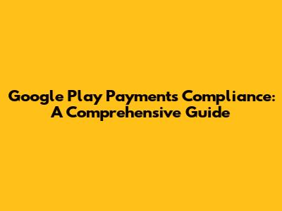 Google Play Payments Compliance: A Comprehensive Guide