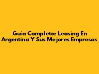 Guía Completa: Leasing En Argentina Y Sus Mejores Empresas