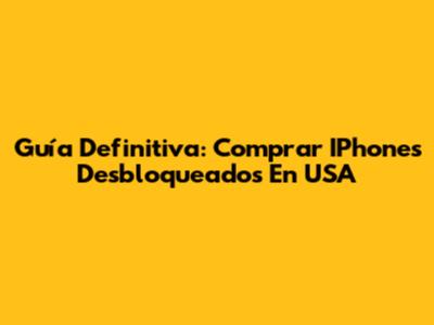 Guía Definitiva: Comprar IPhones Desbloqueados En USA