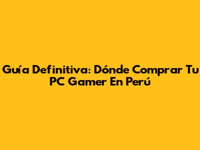 Guía Definitiva: Dónde Comprar Tu PC Gamer En Perú