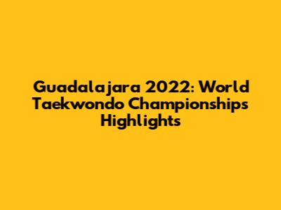 Guadalajara 2022: World Taekwondo Championships Highlights