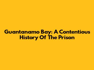 Guantanamo Bay: A Contentious History Of The Prison