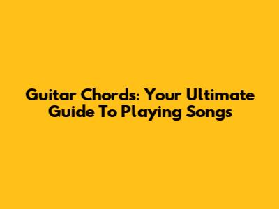 Guitar Chords: Your Ultimate Guide To Playing Songs