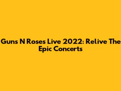 Guns N' Roses Live 2022: Relive The Epic Concerts