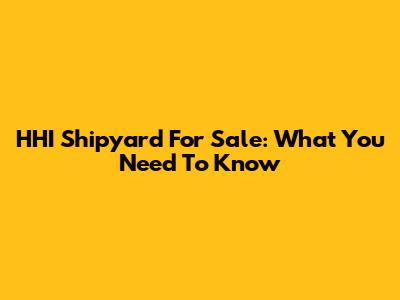 HHI Shipyard For Sale: What You Need To Know