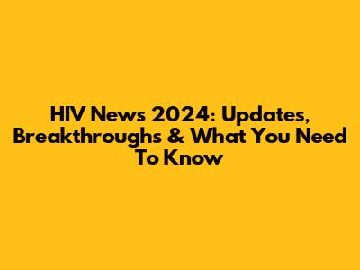 HIV News 2024: Updates, Breakthroughs & What You Need To Know