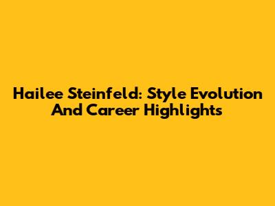 Hailee Steinfeld: Style Evolution And Career Highlights