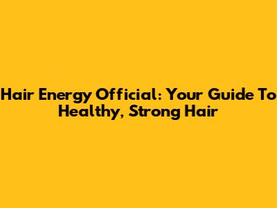 Hair Energy Official: Your Guide To Healthy, Strong Hair