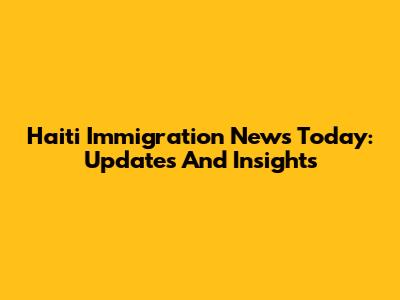 Haiti Immigration News Today: Updates And Insights