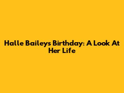Halle Bailey's Birthday: A Look At Her Life