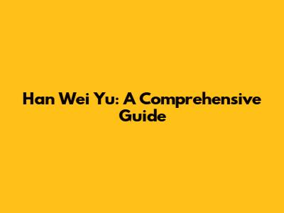 Han Wei Yu: A Comprehensive Guide