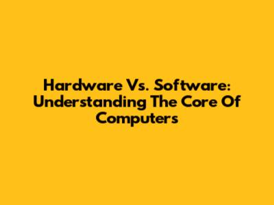 Hardware Vs. Software: Understanding The Core Of Computers