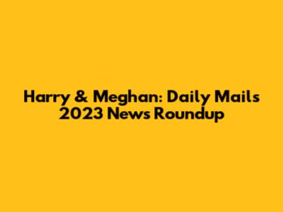 Harry & Meghan: Daily Mail's 2023 News Roundup