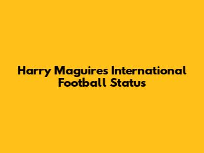 Harry Maguire's International Football Status