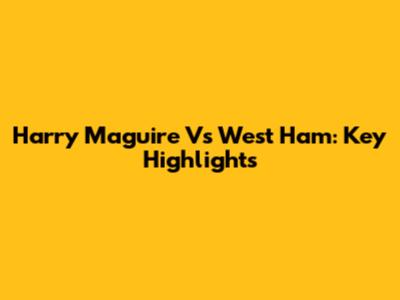 Harry Maguire Vs West Ham: Key Highlights