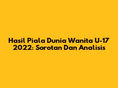 Hasil Piala Dunia Wanita U-17 2022: Sorotan Dan Analisis
